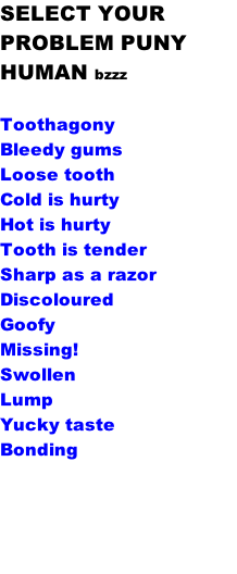 SELECT YOUR PROBLEM PUNY HUMAN bzzz  Toothagony Bleedy gums Loose tooth Cold is hurty Hot is hurty Tooth is tender Sharp as a razor Discoloured Goofy Missing! Swollen Lump Yucky taste Bonding